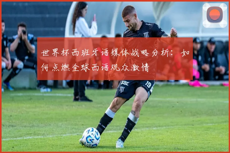 世界杯西班牙语媒体战略分析：如何点燃全球西语观众激情