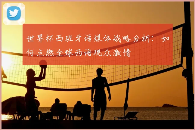 世界杯西班牙语媒体战略分析：如何点燃全球西语观众激情