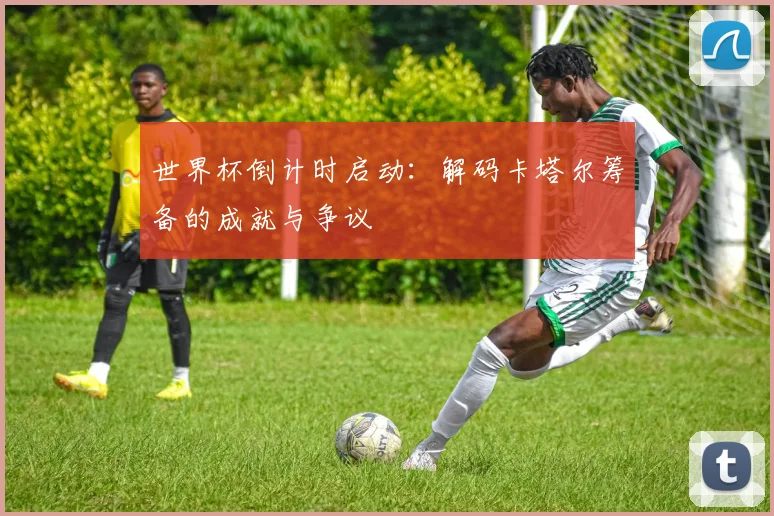 世界杯倒计时启动:解码卡塔尔筹备的成就与争议