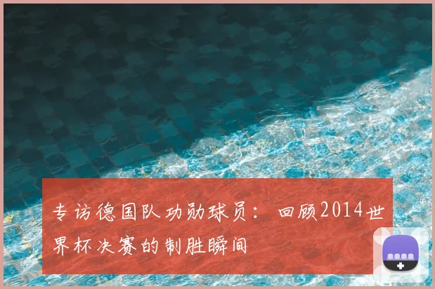 专访德国队功勋球员:回顾2014世界杯决赛的制胜瞬间