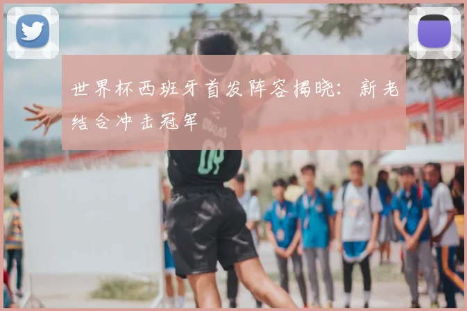 世界杯西班牙首发阵容揭晓：新老结合冲击冠军