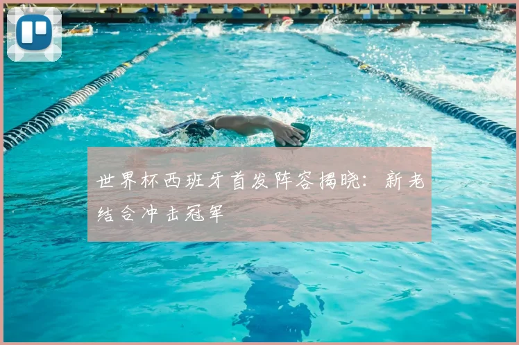 世界杯西班牙首发阵容揭晓：新老结合冲击冠军
