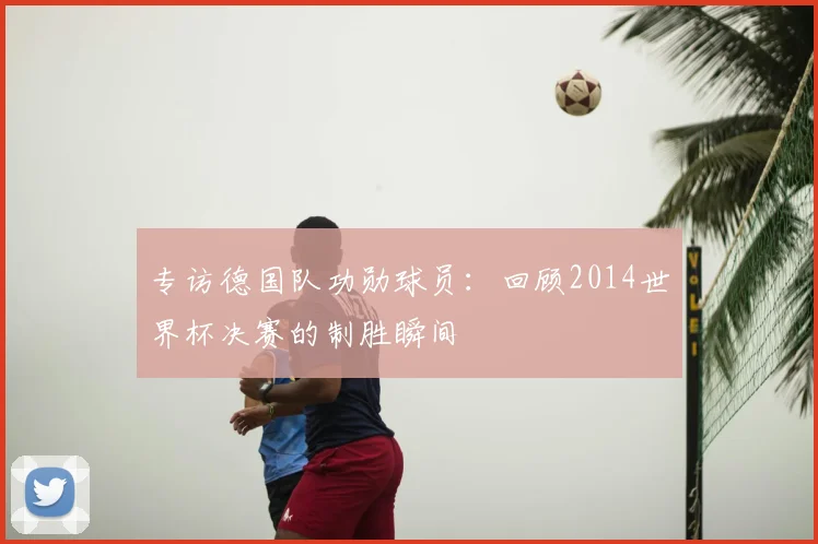 专访德国队功勋球员:回顾2014世界杯决赛的制胜瞬间