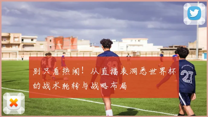 别只看热闹！从直播表洞悉世界杯的战术轮转与战略布局