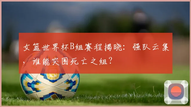 女篮世界杯B组赛程揭晓：强队云集，谁能突围死亡之组？