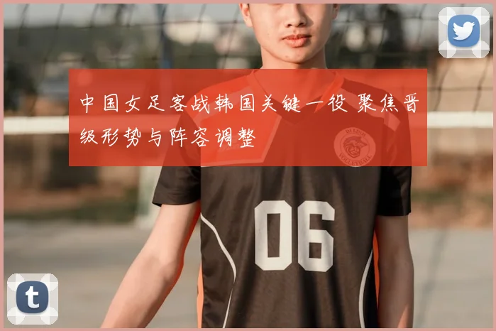 中国女足客战韩国关键一役 聚焦晋级形势与阵容调整